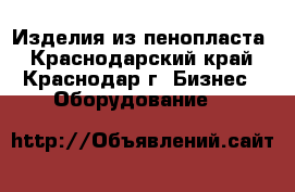 Изделия из пенопласта - Краснодарский край, Краснодар г. Бизнес » Оборудование   